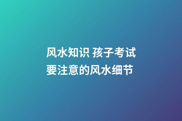 风水知识 孩子考试要注意的风水细节
